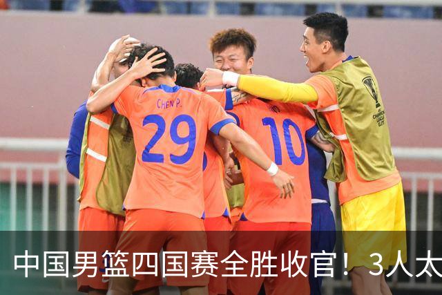 中国男篮四国赛全胜收官！3人太拉胯、3人需调整、4人挑大梁